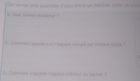 On verse une quantité d'eau dans un bécher puis on intr 
a. Que contient le bécher ? 
b. Comment appelle-t-on l'espace occupé par chaque corps ? 
C. Comment s'appelle l'espace intérieur du bécher ?