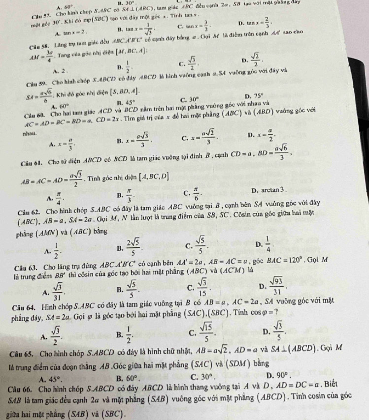 B. 30°.
A.
Câu 57. Cho hình chop S.ABC có 60°. SA⊥ (ABC) , tam giác ABC đều cạnh 2σ, SB tạo với mặt phẳng đay
một góc 30° Khi đó mp(SBC) tạo với đảy một góc x . Tính tan x .
A. tan x=2. B. tan x= 1/sqrt(3) . C. tan x= 3/2 . D. tan x= 2/3 .
Câu 58. Lăng trụ tam giác đều ABC.A'B'C' có cạnh đảy bằng # . Gọi M là điểm trên cạnh A sao cho
AM= 3a/4 . Tang của góc nhị diện [M,BC,A]:
A. 2 . B.  1/2 . C.  sqrt(3)/2 . D.  sqrt(2)/2 ·
Câu 59. Cho hình chóp S.ABCD có đáy ABCD là hình vuông cạnh α, SA vuông góc với đáy và
SM= asqrt(6)/6 . Khi đó góc nhị diện [S,BD.A].
A. 60° B. 45° C. 30° D. 75°
Cầu 60. Cho hai tam giác ACD và BCD nằm trên hai mặt phẳng vuông góc với nhau và
AC=AD=BC=BD=a,CD=2x. Tìm giá trị của x để hai mặt phẳng (ABC) và (AB a ) vuông góc với
nhau.
A. x= a/3 . B. x= asqrt(3)/3 . C. x= asqrt(2)/3 . D. x= a/2 .
Câu 61. Cho tử diện ABCD có BCD là tam giác vuông tại đỉnh B, cạnh CD=a,BD= asqrt(6)/3 ,
AB=AC=AD= asqrt(3)/2 . Tính góc nhị diện [A,BC,D]
A.  π /4 . B.  π /3 . C.  π /6 . D. arctan 3 .
Câu 62. Cho hình chóp S.ABC có đáy là tam giác ABC vuông tại B , cạnh bên SA vuông góc với đáy
(ABC), AB=a,SA=2a. Gọi M, N lần lượt là trung điểm của SB, SC . Côsin của góc giữa hai mặt
phẳng (AMN) và (ABC) bằng
A.  1/2 . B.  2sqrt(5)/5 . C.  sqrt(5)/5 . D.  1/4 .
Câu 63. Cho lăng trụ đứng ABC.. A'B'C' có cạnh bên AA'=2a,AB=AC=a , góc BAC=120°. Gọi M
là trung điểm BB' thì côsin của góc tạo bởi hai mặt phẳng (ABC) và (AC'M) là
A.  sqrt(3)/31 . B.  sqrt(5)/5 . C.  sqrt(3)/15 . D.  sqrt(93)/31 .
Câu 64. Hình chóp S.ABC có đây là tam giác vuông tại B có AB=a,AC=2a , SA vuông góc với mặt
phẳng đáy, SA=2a. Gọi ∅ là góc tạo bởi hai mặt phẳng (SAC),(SBC C). Tính cos varphi = ?
B.
A.  sqrt(3)/2 .  1/2 .
C.  sqrt(15)/5 . D.  sqrt(3)/5 .
Câu 65. Cho hình chóp S.ABCD có đáy là hình chữ nhật, AB=asqrt(2),AD=a yà SA⊥ (ABCD). Gọi M
là trung điểm của đoạn thẳng AB .Góc giữa hai mặt phẳng (SAC) và (SDM) bằng
A. 45°. B. 60°. C. 30°. D. 90°.
Câu 66. Cho hình chóp S.ABCD có đáy ABCD là hình thang vuông tại A và D , AD=DC=a. Biết
SAB là tam giác đều cạnh 24 và mặt phẳng (SAB) vuông góc với mặt phẳng (ABCD). Tính cosin của góc
giữa hai mặt phẳng (SAB) và (SBC).