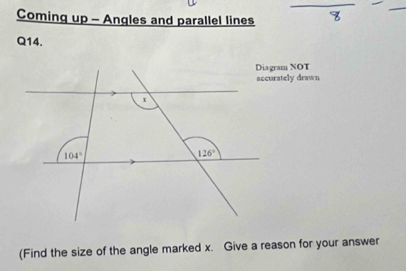 Coming up - Angles and parallel lines
Q14.
Diagram NOT
accurately drawn
(Find the size of the angle marked x. Give a reason for your answer