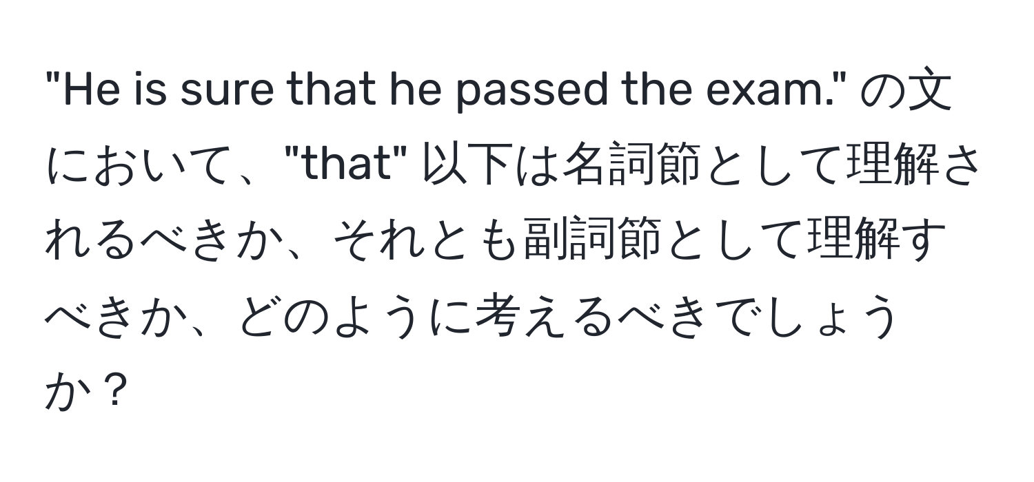 "He is sure that he passed the exam." の文において、"that" 以下は名詞節として理解されるべきか、それとも副詞節として理解すべきか、どのように考えるべきでしょうか？