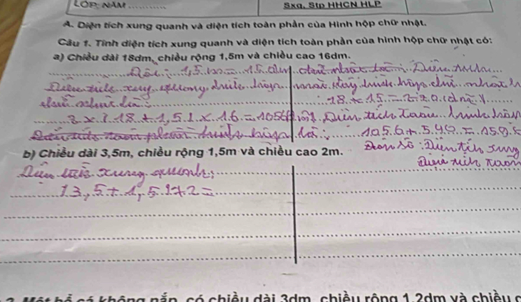 Lóp: năm Sxa. Stp HHCN HLP
A. Diện tích xung quanh và diện tích toàn phần của Hình hộp chữ nhật.
Câu 1. Tính diện tích xung quanh và diện tích toàn phần của hình hộp chữ nhật có:
a) Chiều dài 18dm, chiều rộng 1,5m và chiều cao 16dm.
b) Chiều dài 3,5m, chiều rộng 1,5m và chiều cao 2m.
chiều dài 3dm, chiều rộng 1.2dm và chiều ở