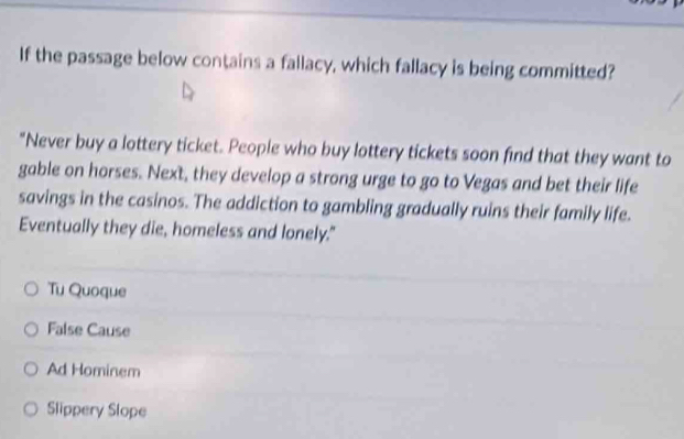 If the passage below contains a fallacy, which fallacy is being committed?
"Never buy a lottery ticket. People who buy lottery tickets soon find that they want to
gable on horses. Next, they develop a strong urge to go to Vegas and bet their life
savings in the casinos. The addiction to gambling gradually ruins their family life.
Eventually they die, homeless and lonely."
Tu Quoque
False Cause
Ad Hominem
Slippery Slope