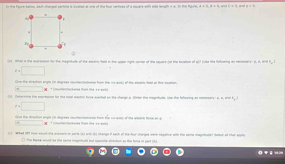 In the figure below, each charged particle is located at one of the four vertices of a square with side length = a. In the figure, A=5, B=4 , and C=3 , and q>0. 
(a) What is the expression for the magnitude of the electric field in the upper right corner of the square (at the location of q)? (Use the following as necessary: q, a, and k_e^-)
E=□
Give the direction angle (in degrees counterclockwise from the +x -axis) of the electric field at this location. 
45 overline  × ° (counterclockwise from the +x -axis) 
(b) Determine the expression for the total electric force exerted on the charge q. (Enter the magnitude. Use the following as necessary: q, a, and k_e^-)
F=□
Give the direction angle (in degrees counterclockwise from the +x -axis) of the electric force on q. 
45 □ * (counterclockwise from the +x -axis) 
(c) What If? How would the answers to parts (a) and (b) change if each of the four charges were negative with the same magnitude? Select all that apply. 
* The force would be the same magnitude but opposite direction as the force in part (b). 
10:29