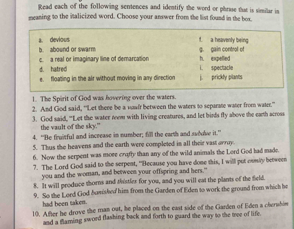 Read each of the following sentences and identify the word or phrase that is similar in
meaning to the italicized word. Choose your answer from the list found in the box,
a. devious f. a heavenly being
b. abound or swarm g. gain control of
c. a real or imaginary line of demarcation h. expelled
d. hatred i. spectacle
e. floating in the air without moving in any direction j. prickly plants
1. The Spirit of God was hovering over the waters.
2. And God said, “Let there be a wawl between the waters to separate water from water.”
3. God said, “Let the water teem with living creatures, and let birds fly above the earth across
the vault of the sky."
4. “Be fruitful and increase in number; fill the earth and subdue it.”
5. Thus the heavens and the earth were completed in all their vast array.
6. Now the serpent was more crafy than any of the wild animals the Lord God had made.
7. The Lord God said to the serpent, “Because you have done this, I will put enmity between
you and the woman, and between your offspring and hers."
8. It will produce thorns and thistles for you, and you will eat the plants of the field.
9. So the Lord God banished him from the Garden of Eden to work the ground from which he
had been taken.
10. After he drove the man out, he placed on the east side of the Garden of Eden a cherabim
and a flaming sword flashing back and forth to guard the way to the tree of life.