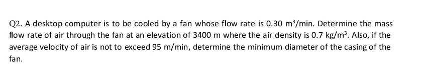 A desktop computer is to be cooled by a fan whose flow rate is 0.30m^3/min. Determine the mass 
flow rate of air through the fan at an elevation of 3400 m where the air density is 0.7kg/m^3. Also, if the 
average velocity of air is not to exceed 95 m/min, determine the minimum diameter of the casing of the 
fan.