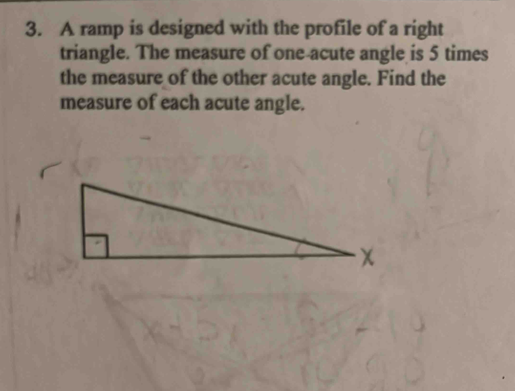 A ramp is designed with the profile of a right 
triangle. The measure of one acute angle is 5 times
the measure of the other acute angle. Find the 
measure of each acute angle.