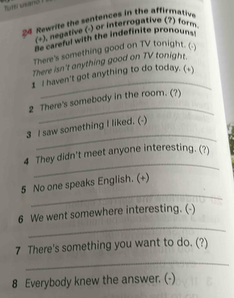 futti usand ! 
24 Rewrite the sentences in the affirmative 
(+), negative (-) or interrogative (?) form. 
Be careful with the indefinite pronouns! 
There's something good on TV tonight. ( 
_ 
There isn't anything good on TV tonight. 
1 I haven't got anything to do today. (+) 
_ 
2 There's somebody in the room. (?) 
_ 
3 I saw something I liked. (-) 
_ 
4 They didn't meet anyone interesting. (?) 
_ 
5 No one speaks English. (+) 
_ 
6 We went somewhere interesting. (-) 
7 There's something you want to do. (?) 
_ 
8 Everybody knew the answer. (-)