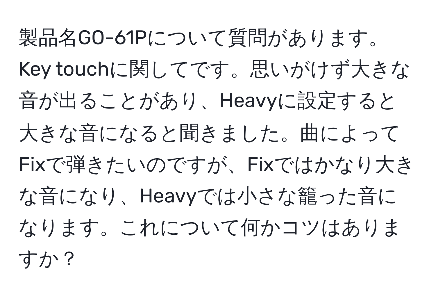 製品名GO-61Pについて質問があります。Key touchに関してです。思いがけず大きな音が出ることがあり、Heavyに設定すると大きな音になると聞きました。曲によってFixで弾きたいのですが、Fixではかなり大きな音になり、Heavyでは小さな籠った音になります。これについて何かコツはありますか？