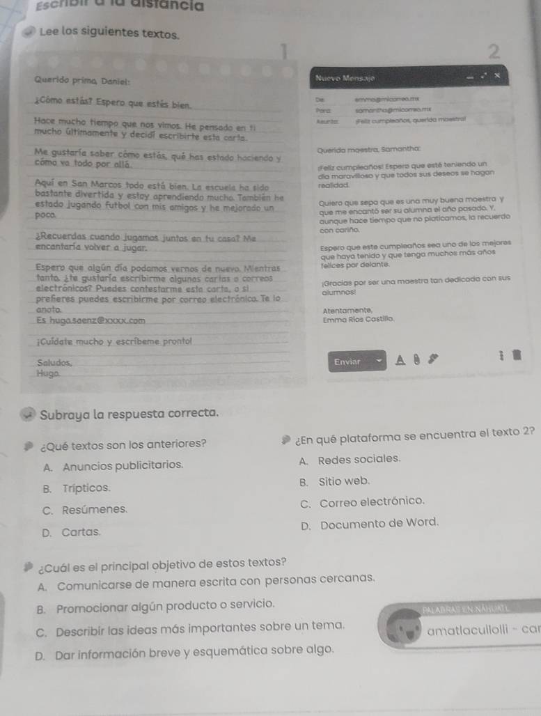 Escribir a la aistancia
Lee los siguientes textos.
2
Querido primo, Daniel:
Nuevo Mensaje
X
¿Cômo estás? Espero que estés bien. emmo.gmicomeo.ms
De
Pora somon thagmicomeo.me
Hace mucho tiempo que nos vimos. He pensado en ti Reeón ;Feilz cumpleaños, querida moestral
mucho últimamente y decidí escribirte esta carta.
Me gustaría sober cómo estás, qué has estado haciendo y Querida maestra, Samantha:
cómo va todo por allá
;Feliz cumpleaños! Espero que esté teniendo un
Aquí en San Marcos todo está bien. La escuela ha sido realidad día maravillosa y que todos sus deseos se hagan
bastante divertida y estoy aprendiendo mucho. También he
estado jugando futbol con mis amigos y he mejorado un Quiero que sepa que es una muy buena maestra y
poco que me encantó ser su alumna el año pasado. Y,
aunque hace tiempo que no platicamos, la recuerdo
con cariño
¿Recuerdas cuando jugamos juntos en fu casa? Me
encantaría volver a jugar.
Espero que este cumpleaños sea uno de los mejores
Espero que algún día podamos vernos de nuevo. Mentras felices por delante. que haya tenido y que tenga muchos más años
tanto. Ete gustaría escribirme algunas cartas o correos
electrônicos? Puedes contestarme esta carta, o si |Gracias por ser una maestra tan dedicada con sus
preferes puedes escribirme por correo electrónico. Te lo alumnos!
anoto. Atentamente,
Es huga.saenz@xxxx.com Emma Rios Castillo
¡Cuídate mucho y escríbeme prontol
Saludos, Enviar
Hugo.
; Subraya la respuesta correcta.
¿Qué textos son los anteriores? ¿En qué plataforma se encuentra el texto 2?
A. Anuncios publicitarios. A. Redes sociales.
B. Trípticos. B. Sitio web.
C. Resúmenes. C. Correo electrónico.
D. Cartas. D. Documento de Word.
¿Cuál es el principal objetivo de estos textos?
A. Comunicarse de manera escrita con personas cercanas.
B. Promocionar algún producto o servicio.
Palabras en náhuatl
C. Describir las ideas más importantes sobre un tema.
amatlacuilolli - car
D. Dar información breve y esquemática sobre algo.