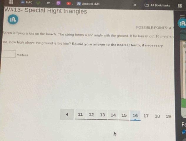 HAC Amatrol LMS All Bookmarks 
W#13- Special Right triangles 
[A 
POSSIBLE POINTS: 4.7
Soren is flying a kite on the beach. The string forms a 45° angle with the ground. If he has let out 16 meters c 
ine, how high above the ground is the kite? Round your answer to the nearest tenth, if necessary.
meters
11 12 13 14 15 16 17 18 19
Fa 
#