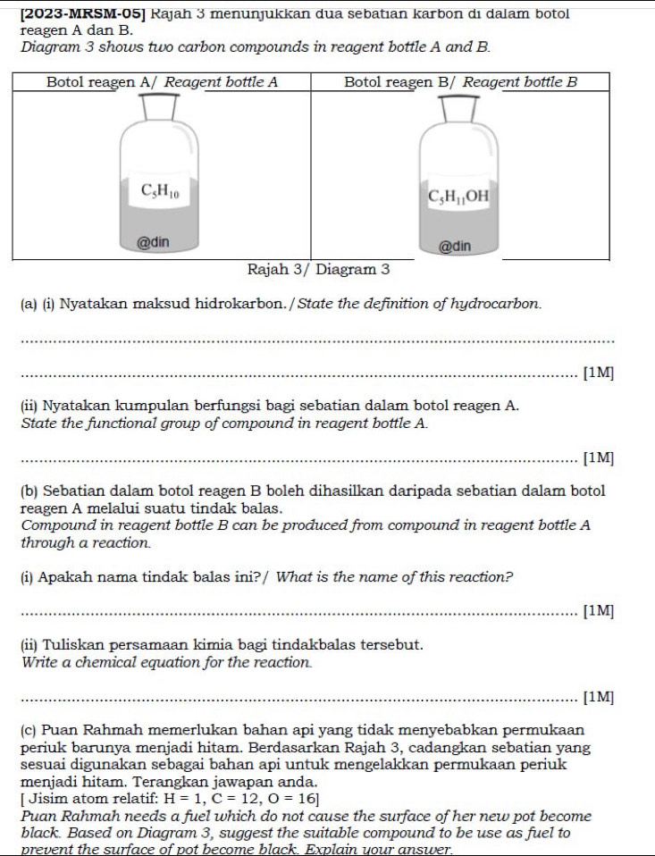 [2023-MRSM-05] Rajah 3 menunjukkan dua sebatıan karbon di dalam botol
reagen A dan B.
Diagram 3 shows two carbon compounds in reagent bottle A and B.
Botol reagen A/ Reagent bottle A Botol reagen B/ Reagent bottle B
C_5H_10
C_5H_11OH
@din @din
Rajah 3/ Diagram 3
(a) (i) Nyatakan maksud hidrokarbon. / State the definition of hydrocarbon.
_
_[1M]
(ii) Nyatakan kumpulan berfungsi bagi sebatian dalam botol reagen A.
State the functional group of compound in reagent bottle A.
_[1M]
(b) Sebatian dalam botol reagen B boleh dihasilkan daripada sebatian dalam botol
reagen A melalui suatu tindak balas.
Compound in reagent bottle B can be produced from compound in reagent bottle A
through a reaction.
(i) Apakah nama tindak balas ini?/ What is the name of this reaction?
_[1M]
(ii) Tuliskan persamaan kimia bagi tindakbalas tersebut.
Write a chemical equation for the reaction.
_[1M]
(c) Puan Rahmah memerlukan bahan api yang tidak menyebabkan permukaan
periuk barunya menjadi hitam. Berdasarkan Rajah 3, cadangkan sebatian yang
sesuai digunakan sebagai bahan api untuk mengelakkan permukaan periuk
menjadi hitam. Terangkan jawapan anda.
[ Jisim atom relatif: H=1,C=12,O=16]
Puan Rahmah needs a fuel which do not cause the surface of her new pot become
black. Based on Diagram 3, suggest the suitable compound to be use as fuel to
prevent the surface of pot become black. Explain your answer