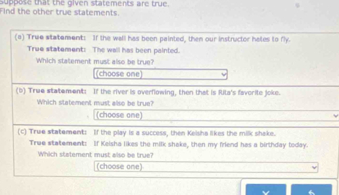 suppose that the given statements are true. 
Find the other true statements. 
(a) True statement: If the wall has been painted, then our instructor hates to fly. 
True statement: The wall has been painted. 
Which statement must also be true? 
(choose one) 
(b) True statement: If the river is overflowing, then that is Rita's favorite joke. 
Which statement must also be true? 
(choose one) 
(c) True statement: If the play is a success, then Keisha likes the milk shake. 
True statement: If Keisha likes the milk shake, then my friend has a birthday today. 
Which statement must also be true? 
(choose one)