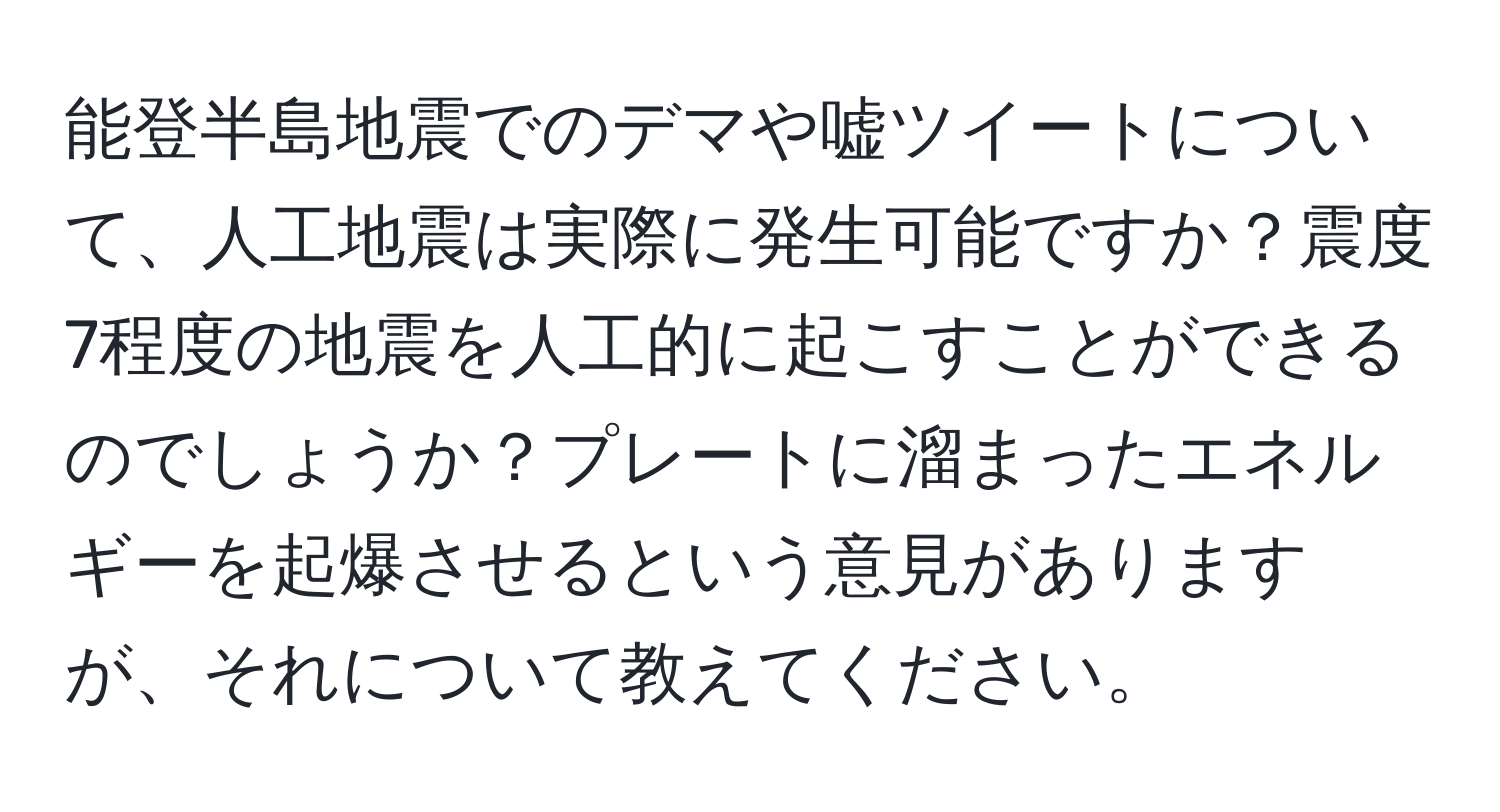 能登半島地震でのデマや嘘ツイートについて、人工地震は実際に発生可能ですか？震度7程度の地震を人工的に起こすことができるのでしょうか？プレートに溜まったエネルギーを起爆させるという意見がありますが、それについて教えてください。