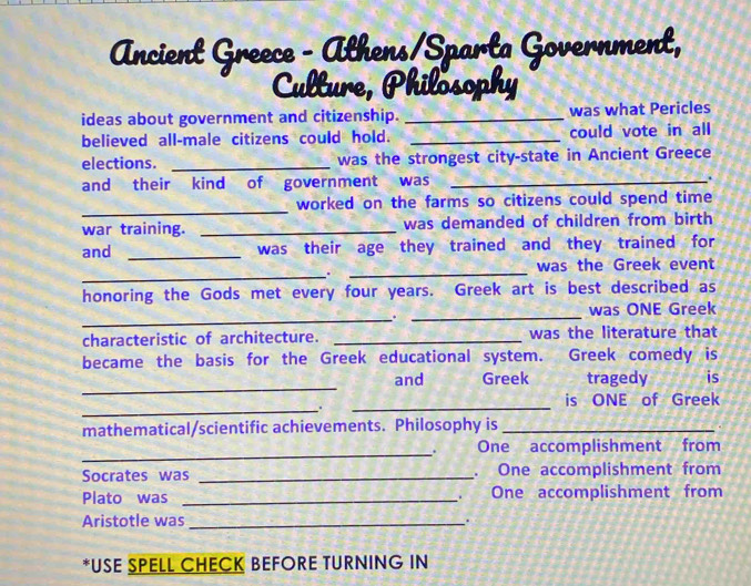 Ancient Greece - Athens/Sparta Government, 
Culture, Philosophy 
ideas about government and citizenship. _was what Pericles 
believed all-male citizens could hold. _could vote in all 
elections. _was the strongest city-state in Ancient Greece 
and their kind of government was _. 
_ 
worked on the farms so citizens could spend time 
war training. _was demanded of children from birth 
and _was their age they trained and they trained for 
_.. 
_ 
was the Greek event 
honoring the Gods met every four years. Greek art is best described as 
_.._ 
was ONE Greek 
characteristic of architecture. _was the literature that 
became the basis for the Greek educational system. Greek comedy is 
_ 
and Greek tragedy is 
_. 
_ 
is ONE of Greek 
mathematical/scientific achievements. Philosophy is_ 
_ 
One accomplishment from 
Socrates was _. One accomplishment from 
Plato was _One accomplishment from 
Aristotle was _. 
*USE SPELL CHECK BEFORE TURNING IN