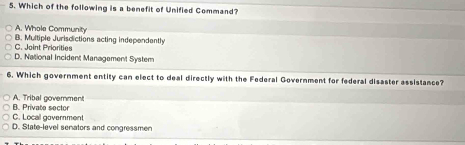 Which of the following is a benefit of Unified Command? 
A. Whole Community 
B. Multiple Jurisdictions acting independently 
C. Joint Priorities 
D. National Incident Management System 
6. Which government entity can elect to deal directly with the Federal Government for federal disaster assistance? 
A. Tribal government 
B. Private sector 
C. Local government 
D. State-level senators and congressmen