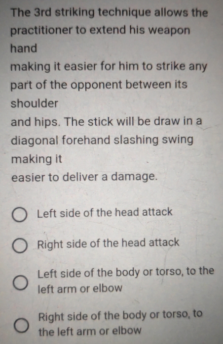 The 3rd striking technique allows the
practitioner to extend his weapon
hand
making it easier for him to strike any
part of the opponent between its
shoulder
and hips. The stick will be draw in a
diagonal forehand slashing swing
making it
easier to deliver a damage.
Left side of the head attack
Right side of the head attack
Left side of the body or torso, to the
left arm or elbow
Right side of the body or torso, to
the left arm or elbow