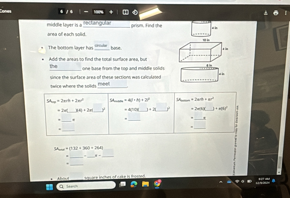 Cones 6 100%
middle layer is a rectangular _prism. Find the 4 in
area of each solid. 
_
10 in
The bottom layer has_ circular base. 4 in
Add the areas to find the total surface area, but
6 in
the one base from the top and middle solids 
_ 
since the surface area of these sections was calculated 4 in
twice where the solids _meet
SA_top=2π rh+2π r^2 SAmiddle =4(l· h)+2l^2 SAbottom =2π rh+π r^2
=2π _  )(4)+2π _  )^2 =4(10)( _  +2( _  )^2 =2π (6)( _ +π (6)^2
=_ π
_、 
= _ π
_= 
_=
SA _tal=(132+360+264)
= _-_ π - _ 
_= 
About square inches of cake is frosted. 
Q Search
