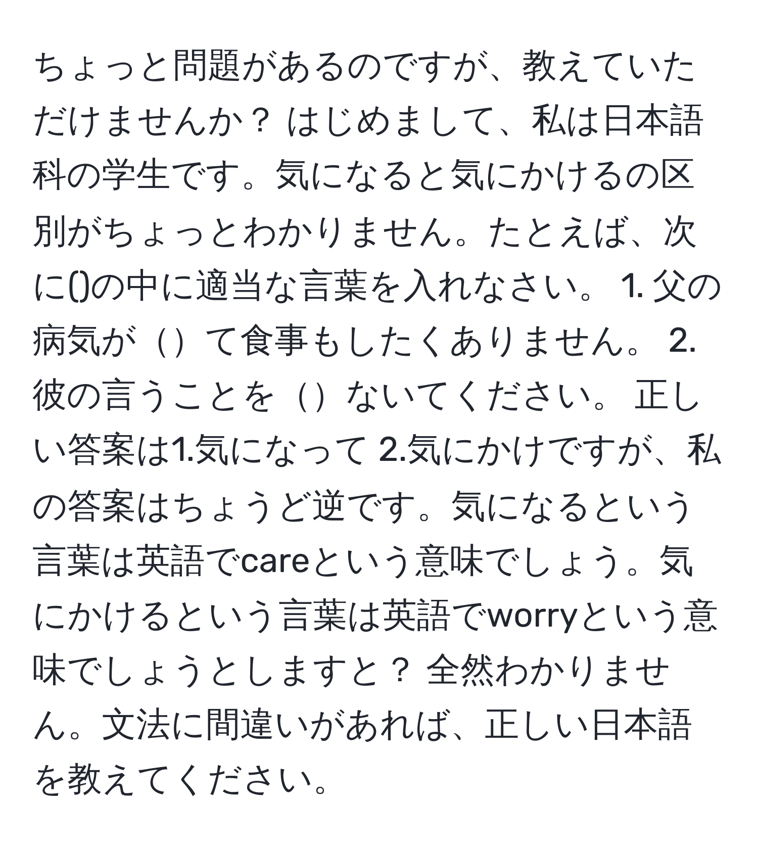 ちょっと問題があるのですが、教えていただけませんか？ はじめまして、私は日本語科の学生です。気になると気にかけるの区別がちょっとわかりません。たとえば、次に()の中に適当な言葉を入れなさい。 1. 父の病気がて食事もしたくありません。 2. 彼の言うことをないてください。 正しい答案は1.気になって 2.気にかけですが、私の答案はちょうど逆です。気になるという言葉は英語でcareという意味でしょう。気にかけるという言葉は英語でworryという意味でしょうとしますと？ 全然わかりません。文法に間違いがあれば、正しい日本語を教えてください。