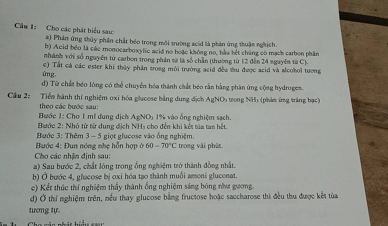 Cho các phát biểu sau: 
a) Phản ứng thủy phân chất béo trong môi trường acid là phản ứng thuận nghịch. 
b) Acid béo là các monocarboxylic acid no hoặc không no, hầu hết chúng có mạch carbon phân 
nhánh với số nguyên tử carbon trong phân tử là số chẵn (thường từ 12 đến 24 nguyên tử C). 
c) Tất cả các ester khi thủy phân trong môi trường acid đều thu được acid và alcohol tương 
ứng. 
d) Từ chất béo lỏng có thể chuyền hóa thành chất béo rắn bằng phản ứng cộng hydrogen. 
Câu 2: Tiến hành thí nghiệm oxi hóa glucose bằng dung dịch AgNO_3 trong NH_3 (phản ứng tráng bạc) 
theo các bước sau: 
Bước 1: Cho 1 ml dung dịch AgNO_3 1% vào ống nghiệm sạch. 
Bước 2: Nhỏ từ từ dung dịch NH_3 3 cho đến khi kết tủa tan hết. 
Bước 3: Thêm 3 - 5 giọt glucose vào ống nghiệm. 
Bước 4: Đun nóng nhẹ hỗn hợp ở 60-70°C trong vài phút. 
Cho các nhận định sau: 
a) Sau bước 2, chất lỏng trong ống nghiệm trở thành đồng nhất. 
b) Ở bước 4, glucose bị oxi hóa tạo thành muối amoni gluconat. 
c) Kết thúc thí nghiệm thấy thành ống nghiệm sáng bóng như gương. 
d) Ở thí nghiệm trên, nếu thay glucose bằng fructose hoặc saccharose thì đều thu được kết tủa 
tương tự. 
ác p h á t biểu sa u