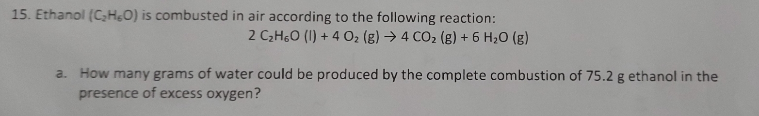 Ethanol (C_2H_6O) is combusted in air according to the following reaction:
2C_2H_6O(l)+4O_2(g)to 4CO_2(g)+6H_2O(g)
a. How many grams of water could be produced by the complete combustion of 75.2 g ethanol in the 
presence of excess oxygen?