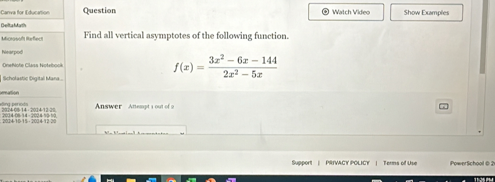 Canva for Education Question Watch Video Show Examples 
Delta Math 
Microsoft Reflect Find all vertical asymptotes of the following function. 
Nearpod 
OneNote Class Notebook 
Scholastic Digital Mana..
f(x)= (3x^2-6x-144)/2x^2-5x 
ormation 
ding periods Answer Attempt 1 out of 2 
2024-08 -14 - 2024-12 -20. 
2024-08-14 - 2024-10 -10. 
2024-10-15 - 2024-12-20 
Support | PRIVACY POLICY | Terms of Use PowerSchool © 2 
11:26 PM