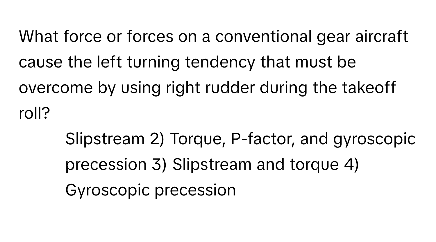 What force or forces on a conventional gear aircraft cause the left turning tendency that must be overcome by using right rudder during the takeoff roll?

1) Slipstream 2) Torque, P-factor, and gyroscopic precession 3) Slipstream and torque 4) Gyroscopic precession