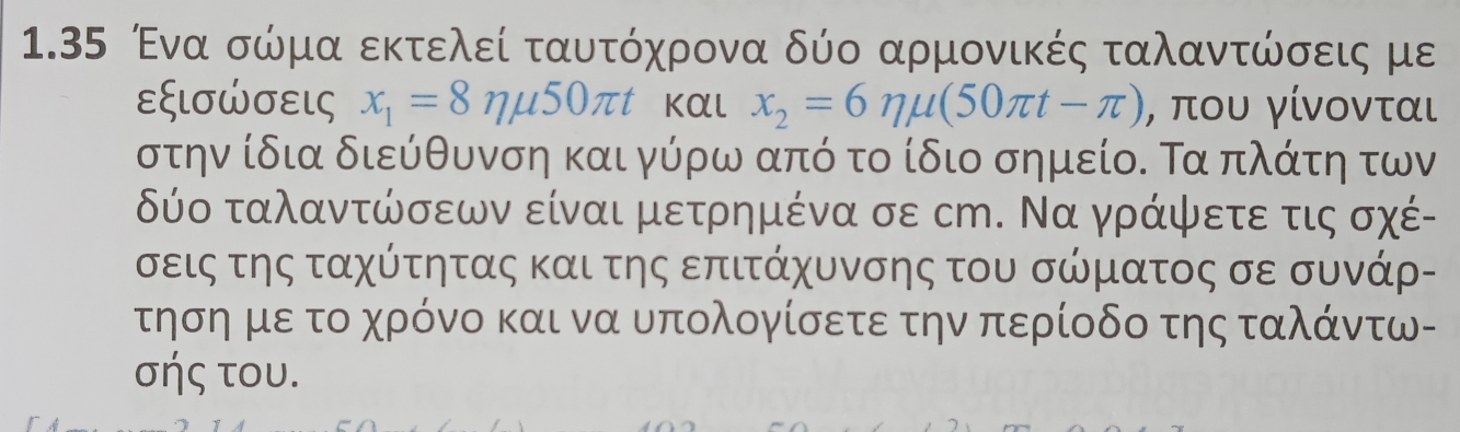 1.35 Ένα σώμα εκτελεί ταυτόχρονα δύο αρμονικές ταλαντώσεις με 
εξισώσεις x_1=8nmu 50π t Kαl x_2=6eta mu (50π t-π ) , που γίνονται 
στην ίδια διεύθυνση και γύρω από το ίδιο σημείο. Τα πλάτη των 
δύο ταλαντώσεων είναι μετρημένα σε сm. Να γράψετε τις σχέ- 
σεις της ταχύτητας και της επιτάχυνσης του σώματος σε συνάρ- 
ηση με το χρόνο και να υπολογίσετε την περίοδο της ταλάντω- 
σής του.