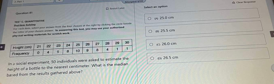 Attempted: 0/121
& Clear Response
Question 81 * Revisit Later Select an option
TEST C. QUANTTTATIVE
Problem Solving W 25.0 cm
For each item, select your answer from the four choices at the right by clicking the circle beside
the letter of your chosen answer. In answering this test, you may use your authorized
(B) 25.5 cm
physical writing materials for scratch work.
(c) 26.0 cm
In a social experiment, 50 individuals were asked to estimate the (D) 26.5 cm
height of a bottle to the nearest centimeter. What is the median
based from the results gathered above?