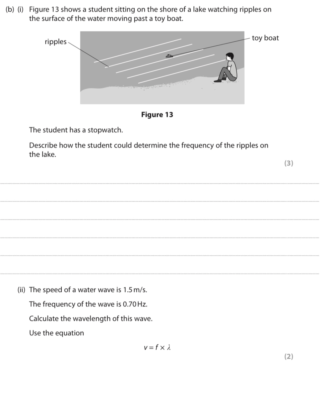 Figure 13 shows a student sitting on the shore of a lake watching ripples on 
the surface of the water moving past a toy boat. 
Figure 13 
The student has a stopwatch. 
Describe how the student could determine the frequency of the ripples on 
the lake. 
(3) 
_ 
_ 
_ 
_ 
_ 
_ 
(ii) The speed of a water wave is 1.5 m/s. 
The frequency of the wave is 0.70 Hz. 
Calculate the wavelength of this wave. 
Use the equation
v=f* lambda
(2)