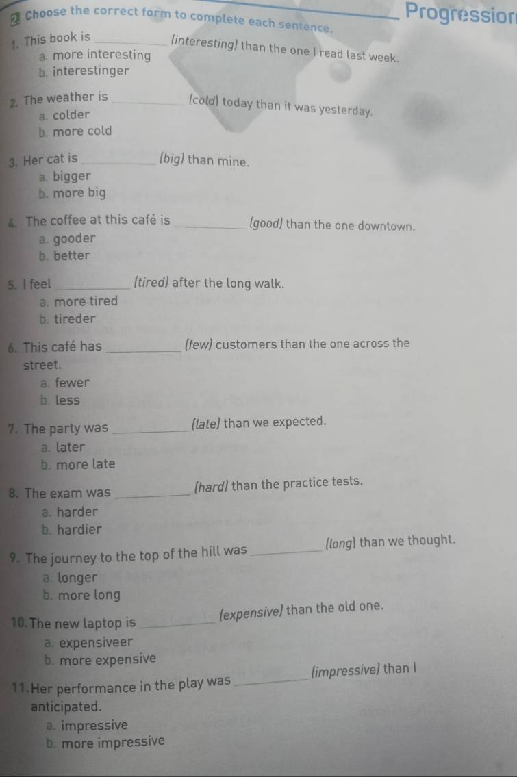 Progression
Choose the correct form to complete each sentence.
1. This book is_
(interesting) than the one I read last week.
a. more interesting
b. interestinger
2. The weather is_
(cold) today than it was yesterday.
a. colder
b. more cold
3. Her cat is_ (big) than mine.
a. bigger
b. more big
4. The coffee at this café is _(good) than the one downtown.
a. gooder
b. better
5. I feel _(tired) after the long walk.
a. more tired
b. tireder
6. This café has _(few) customers than the one across the
street.
a. fewer
b. less
7. The party was _(late) than we expected.
a. later
b. more late
8. The exam was_ (hard) than the practice tests.
a. harder
b. hardier
9. The journey to the top of the hill was _(long) than we thought.
a. longer
b. more long
(expensive) than the old one.
10. The new laptop is_
a. expensiveer
b. more expensive
11. Her performance in the play was_ (impressive) than I
anticipated.
a. impressive
b. more impressive