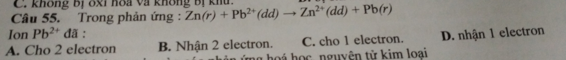 C. không bị 6xỉ hoa và không bị khu.
Câu 55. Trong phản ứng: Zn(r)+Pb^(2+)(dd)to Zn^(2+)(dd)+Pb(r)
Ion Pb^(2+)da.
A. Cho 2 electron B. Nhận 2 electron. C. cho 1 electron.
D. nhận 1 electron
ng hoá học, nguyên tử kim loai