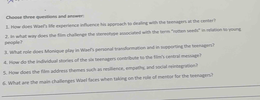 Choose three questions and answer: 
1. How does Wael's life experience influence his approach to dealing with the teenagers at the center? 
2. In what way does the film challenge the stereotype associated with the term “rotten seeds" in relation to young 
people? 
3. What role does Monique play in Wael's personal transformation and in supporting the teenagers? 
4. How do the individual stories of the six teenagers contribute to the film’s central message? 
5. How does the film address themes such as resilience, empathy, and social reintegration? 
6. What are the main challenges Wael faces when taking on the role of mentor for the teenagers?