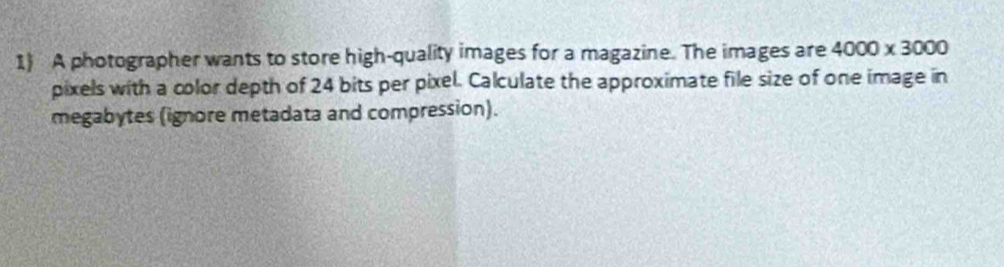 A photographer wants to store high-quality images for a magazine. The images are 4000* 3000
pixels with a color depth of 24 bits per pixel. Calculate the approximate file size of one image in 
megabytes (ignore metadata and compression).