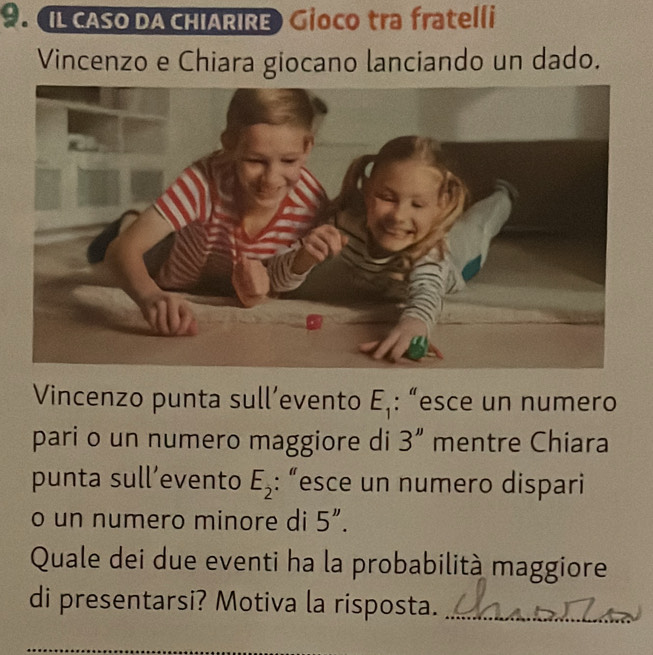 IL CASO DA CHIARIRE) Gioco tra fratelli 
Vincenzo e Chiara giocano lanciando un dado. 
Vincenzo punta sull’evento E_1 : “esce un numero 
pari o un numero maggiore di 3'' mentre Chiara 
punta sull’evento E_2 : “esce un numero dispari 
o un numero minore di 5''. 
Quale dei due eventi ha la probabilità maggiore 
di presentarsi? Motiva la risposta._