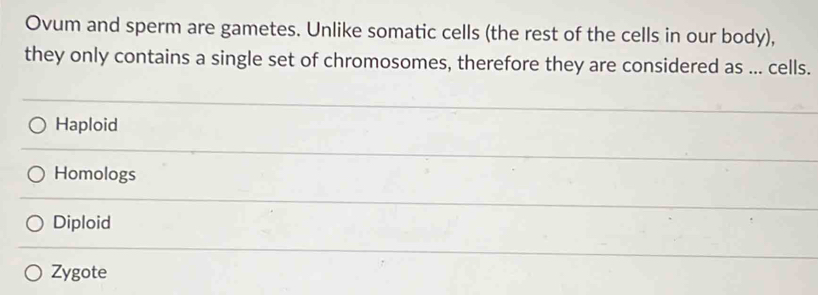 Ovum and sperm are gametes. Unlike somatic cells (the rest of the cells in our body),
they only contains a single set of chromosomes, therefore they are considered as ... cells.
Haploid
Homologs
Diploid
Zygote