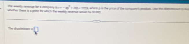The weeldy revenue for is company is r=-4p^2+70p+173 where p is the price of the company's proum. tse the dis 
whether there is a price for which the weekly revernue would be $2900
The discriminant is □