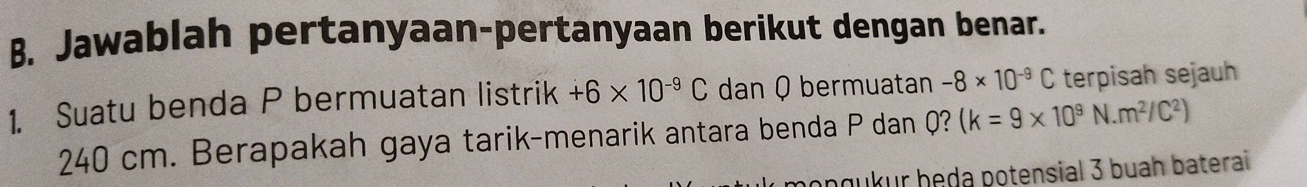 Jawablah pertanyaan-pertanyaan berikut dengan benar. 
1. Suatu benda P bermuatan listrik +6* 10^(-9)C dan Q bermuatan -8* 10^(-9)C terpisah sejauh
240 cm. Berapakah gaya tarik-menarik antara benda P dan Q? (k=9* 10^9N.m^2/C^2)
ongukur beda potensial 3 buah baterai