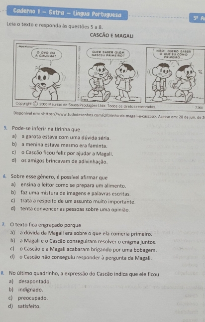 Caderno 1 - Extra - Lingua Portuguesa 5° A
Leia o texto e responda às questões 5 a 8.
CASCÃO E MAGALI
7368
Disponível em:. Acesso em: 28 de jun. de 2
5. Pode-se inferir na tirinha que
a) a garota estava com uma dúvida séria.
b) a menina estava mesmo era faminta.
c) o Cascão ficou feliz por ajudar a Magali.
d) os amigos brincavam de adivinhação.
6. Sobre esse gênero, é possível afirmar que
a) ensina o leitor como se prepara um alimento.
b) faz uma mistura de imagens e palavras escritas.
c) trata a respeito de um assunto muito importante.
d) tenta convencer as pessoas sobre uma opinião.
7. O texto fica engraçado porque
a) a dúvida da Magali era sobre o que ela comeria primeiro.
b) a Magali e o Cascão conseguiram resolver o enigma juntos.
c) o Cascão e a Magali acabaram brigando por uma bobagem.
d) o Cascão não conseguiu responder à pergunta da Magali.
8. No último quadrinho, a expressão do Cascão indica que ele ficou
a) desapontado.
b) indignado.
c) preocupado.
d) satisfeito.