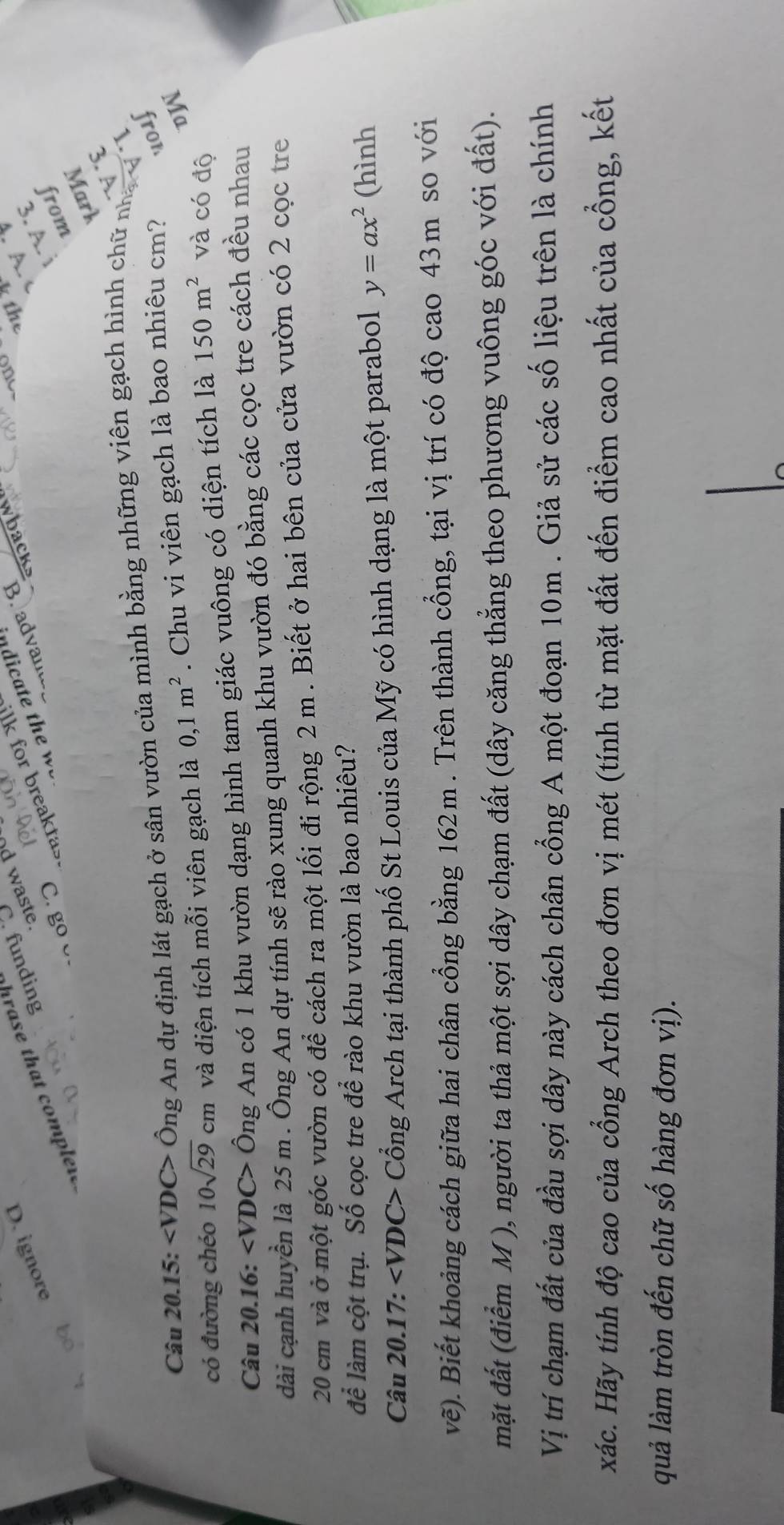 Suɪpunj 
ə0u3! `α 
o3 
Câu 20.15: Ông An dự định lát gạch ở sân vườn của mình bằng những viên gạch hình chữ nh 
có đường chéo 10sqrt(29)cm và diện tích mỗi viên gạch là 0,1m^2. Chu vi viên gạch là bao nhiêu cm? 101 
Câu 20.16: Ông An có 1 khu vườn dạng hình tam giác vuông có diện tích là 150m^2 và có độ 
dài cạnh huyền là 25 m. Ông An dự tính sẽ rào xung quanh khu vườn đó bằng các cọc tre cách đều nhau
20 cm và ở một góc vườn có để cách ra một lối đi rộng 2 m. Biết ở hai bên của cửa vườn có 2 cọc tre 
để làm cột trụ. Số cọc tre để rào khu vườn là bao nhiêu? 
Câu 20.17: Cổng Arch tại thành phố St Louis của Mỹ có hình dạng là một parabol y=ax^2 (hình 
vẽ). Biết khoảng cách giữa hai chân cổng bằng 162m. Trên thành cổng, tại vị trí có độ cao 43m so với 
mặt đất (điểm M ), người ta thả một sợi dây chạm đất (dây căng thẳng theo phương vuông góc với đất). 
Vị trí chạm đất của đầu sợi dây này cách chân cổng A một đoạn 10m. Giả sử các số liệu trên là chính 
xác. Hãy tính độ cao của cổng Arch theo đơn vị mét (tính từ mặt đất đến điểm cao nhất của cổng, kết 
quả làm tròn đến chữ số hàng đơn vị).
