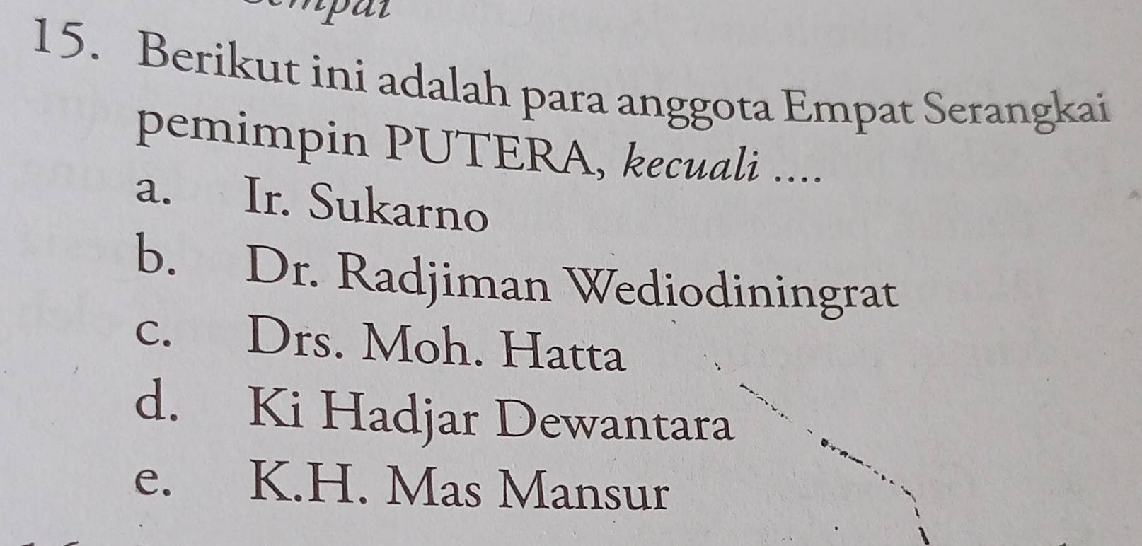 npat
15. Berikut ini adalah para anggota Empat Serangkai
pemimpin PUTERA, kecuali ....
a. Ir. Sukarno
b. Dr. Radjiman Wediodiningrat
c. Drs. Moh. Hatta
d. Ki Hadjar Dewantara
e. K.H. Mas Mansur