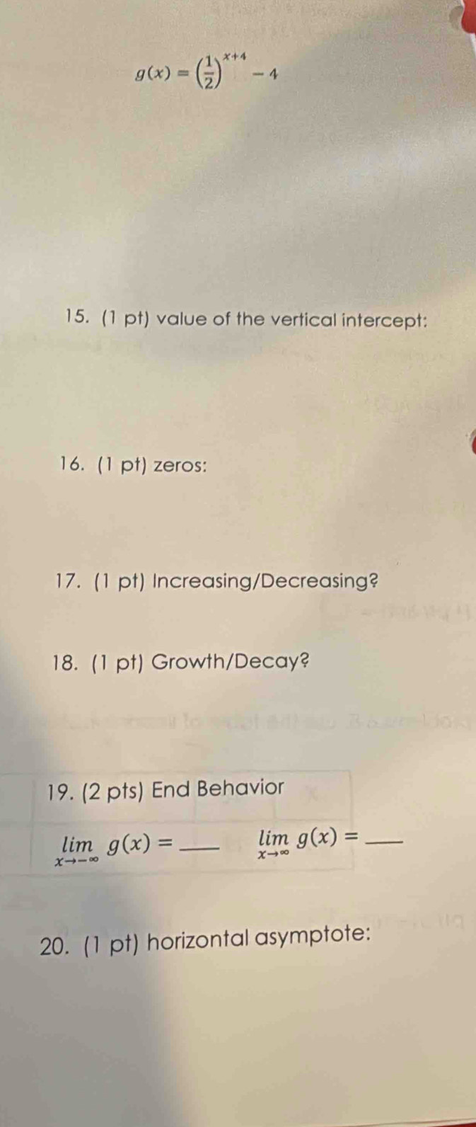 g(x)=( 1/2 )^x+4-4
15. (1 pt) value of the vertical intercept:
16. (1 pt) zeros:
17. (1 pt) Increasing/Decreasing?
18. (1 pt) Growth/Decay?
20. (1 pt) horizontal asymptote: