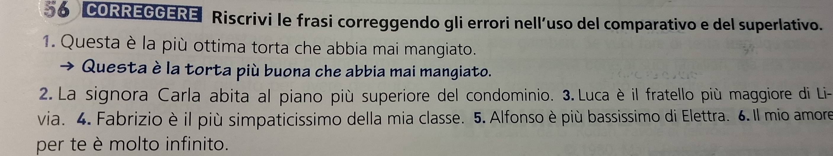 CORREGGERE Riscrivi le frasi correggendo gli errori nell´uso del comparativo e del superlativo. 
1. Questa è la più ottima torta che abbia mai mangiato. 
Questa è la torta più buona che abbia mai mangiato. 
2. La signora Carla abita al piano più superiore del condominio. 3. Luca è il fratello più maggiore di Li- 
via. 4. Fabrizio è il più simpaticissimo della mia classe. 5. Alfonso è più bassissimo di Elettra. 6.Il mio amore 
per te è molto infinito.