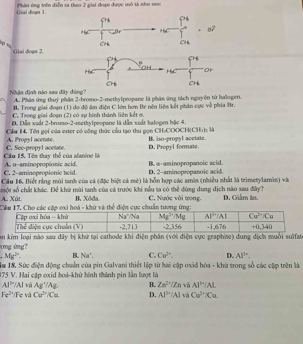 Phản ứng trên diễn ra theo 2 giai đoạn được mô tá như sau:
Giai đoạn 1.
3r
áp nà
Giai đoạn 2.
Nhận định nào sau đây đúng?
A. Phản ứng thuỷ phân 2-bromo-2-methylpropane là phản ứng tách nguyên tử halogen.
B. Trong giai đoạn (1) do độ âm điện C lớn hơn Br nên liên kết phân cực về phía Br.
C. Trong giai đoạn (2) có sự hình thành liên kết σ.
D. Dẫn xuất 2-bromo-2-methylpropane là dẫn xuất halogen bậc 4.
Câu 14. Tên gọi của ester có công thức cấu tạo thu gọn CH₃COOCH (CH_3)_2 là
A. Propyl acetate. B. iso-propyl acetate.
C. Sec-propyl acetate. D. Propyl formate.
Câu 15. Tên thay thế của alanine là
A. α-aminopropionic acid. B. α-aminopropanoic acid.
C. 2-aminopropionic acid. D. 2-aminopropanoic acid.
Câu 16. Biết rằng mùi tanh của cá (đặc biệt cá mè) là hỗn hợp các amin (nhiều nhất là trimetylamin) và
một số chất khác. Để khử mùi tanh của cá trước khi nấu ta có thể dùng dung dịch nào sau đây?
A. Xút. B. Xôđa. C. Nước vôi trong. D. Giấm ăn.
Câu 17. Cho các cặp oxi hoá - khử và thế điện cực chuẩn tương ứng:
Son kim loại nào sau đây bị khử tại cathode khi điện phân (với điện cực graphite) dung dịch muối sulfate
ơng n. Mg^(2+).
B. Na^+. C. Cu^(2+). D. Al^(3+).
Ấu 18. Sức điện động chuẩn của pin Galvani thiết lập từ hai cặp oxid hóa - khử trong số các cặp trên là
475 V. Hai cặp oxid hoá-khử hình thành pin lần lượt là
Al^(3+)/Al và Ag^+/Ag. B. Zn^(2+)/Zn và Al^(3+)/Al.
Fe^(2+)/Fe và Cu^(2+)/Cu. D. Al^(3+)/Al và Cu^(2+)/Cu.