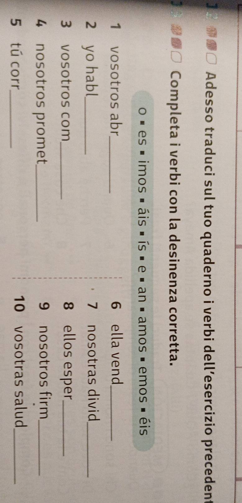 Adesso traduci sul tuo quaderno i verbi dell’esercizio precedent 
Completa i verbi con la desinenza corretta. 
es imos áis ís é e é an é amos é emos é éis 
1 vosotros abr_ 6 ella vend_ 
2 yo habl_ 7 nosotras divid_ 
3 vosotros com_ 8 ellos esper_ 
4 nosotros promet_ 9 nosotros firm_ 
5 tú corr_ 10 vosotras salud_
