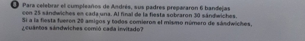 Para celebrar el cumpleaños de Andrés, sus padres prepararon 6 bandejas
con 25 sandwiches en cada una. Al final de la fiesta sobraron 30 sándwiches.
Si a la fiesta fueron 20 amigos y todos comieron el mismo número de sándwiches,
&cuántos sándwiches comió cada invitado?