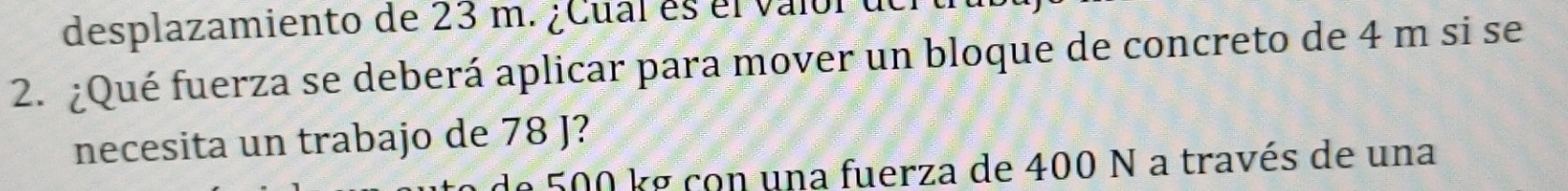 desplazamiento de 23 m. ¿Cual es el valol del 
2. ¿Qué fuerza se deberá aplicar para mover un bloque de concreto de 4 m si se 
necesita un trabajo de 78 J? 
de 500 kg con una fuerza de 400 N a través de una