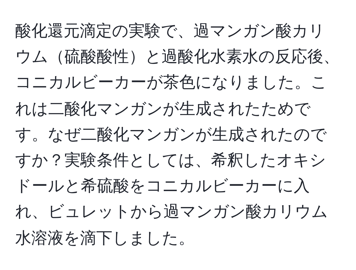 酸化還元滴定の実験で、過マンガン酸カリウム硫酸酸性と過酸化水素水の反応後、コニカルビーカーが茶色になりました。これは二酸化マンガンが生成されたためです。なぜ二酸化マンガンが生成されたのですか？実験条件としては、希釈したオキシドールと希硫酸をコニカルビーカーに入れ、ビュレットから過マンガン酸カリウム水溶液を滴下しました。