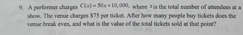 A performer charges C(x)=50x+10,000 ， where xis the total number of attendees at a 
show. The venue charges $75 per ticket. After how many people buy tickets does the 
venue break even, and what is the value of the total tickets sold at that point?