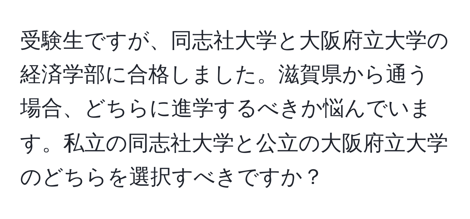 受験生ですが、同志社大学と大阪府立大学の経済学部に合格しました。滋賀県から通う場合、どちらに進学するべきか悩んでいます。私立の同志社大学と公立の大阪府立大学のどちらを選択すべきですか？