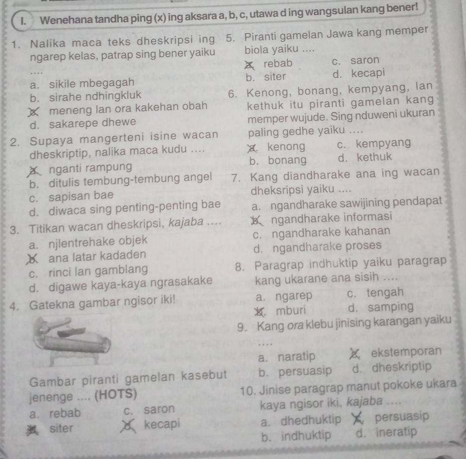 Wenehana tandha ping (x) ing aksara a, b, c, utawa d ing wangsulan kang bener!
1. Nalika maca teks dheskripsi ing 5. Piranti gamelan Jawa kang memper
ngarep kelas, patrap sing bener yaiku biola yaiku ....
A rebab c. saron
..
a. sikile mbegagah b. siter d. kecapi
b. sirahe ndhingkluk 6. Kenong, bonang, kempyang, lan
※ meneng lan ora kakehan obah kethuk itu piranti gamelan kang
d. sakarepe dhewe memper wujude. Sing nduweni ukuran
2. Supaya mangerteni isine wacan paling gedhe yaiku ....
dheskriptip, nalika maca kudu .... x kenong c. kempyang
a nganti rampung b. bonang d. kethuk
b. ditulis tembung-tembung angel 7. Kang diandharake ana ing wacan
c. sapisan bae dheksripsi yaiku ....
d. diwaca sing penting-penting bae a. ngandharake sawijining pendapat
3. Titikan wacan dheskripsi, kajaba ....  ngandharake informasi
a. njlentrehake objek c. ngandharake kahanan
X ana latar kadaden d. ngandharake proses
c. rinci lan gamblang 8. Paragrap indhuktip yaiku paragrap
d. digawe kaya-kaya ngrasakake kang ukarane ana sisih ....
4. Gatekna gambar ngisor iki! a. ngarep c. tengah
x. mburi d.samping
9. Kang ora klebu jinising karangan yaiku
. .
a. naratip X ekstemporan
Gambar piranti gamelan kasebut b. persuasip d. dheskriptip
jenenge .... (HOTS) 10. Jinise paragrap manut pokoke ukara
a. rebab c. saron kaya ngisor iki, kajaba ....
siter kecapi a. dhedhuktip  persuasip
b. indhuktip d. ineratip